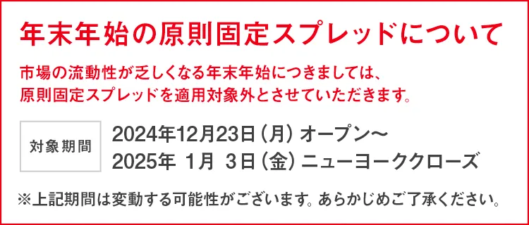 年末年始のスプレッドについて 市場の流動性が乏しくなる年末年始につきましては、原則固定スプレッドを適用対象外とさせていただきます。 開始日時：2024年12月23日(月)オープン～ 2025年1月3日(金)ニューヨーククローズ ※上記期間は変動する可能性がございます。あらかじめご了承ください。