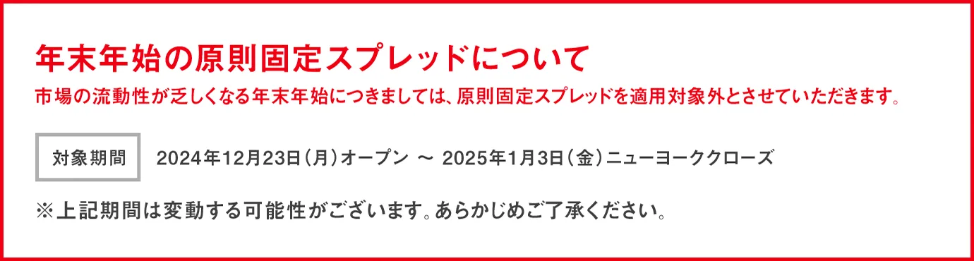 年末年始のスプレッドについて 市場の流動性が乏しくなる年末年始につきましては、原則固定スプレッドを適用対象外とさせていただきます。 開始日時：2024年12月23日(月)オープン～ 2025年1月3日(金)ニューヨーククローズ ※上記期間は変動する可能性がございます。あらかじめご了承ください。